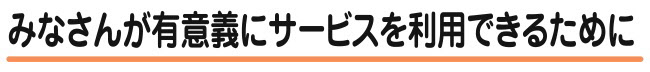 みなさんが有意義にサービスを利用できるために